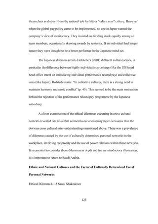 125	
themselves as distinct from the national job for life or “salary man” culture. However
when the global pay policy came to be implemented, no one in Japan wanted the
company’s view of meritocracy. They insisted on dividing stock equally among all
team members, occasionally skewing awards by seniority. If an individual had longer
tenure they were thought to be a better performer in the Japanese mind-set.
The Japanese dilemma recalls Hofstede’s (2001) different cultural scales, in
particular the difference between highly individualistic cultures (like the US based
head office intent on introducing individual performance related pay) and collective
ones (like Japan). Hofstede states: “In collective cultures, there is a strong need to
maintain harmony and avoid conflict” (p. 40). This seemed to be the main motivation
behind the rejection of the performance related pay programme by the Japanese
subsidiary.
A closer examination of the ethical dilemmas occurring in cross-cultural
contexts revealed one issue that seemed to occur on many more occasions than the
obvious cross cultural miss-understandings mentioned above. There was a prevalence
of dilemmas caused by the use of culturally determined personal networks in the
workplace, involving reciprocity and the use of power relations within these networks.
It is essential to consider these dilemmas in depth and for an introductory illustration,
it is important to return to Saudi Arabia.
Ethnic and National Cultures and the Factor of Culturally Determined Use of
Personal Networks
Ethical Dilemma L1.3 Saudi Shakedown
 