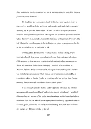 127	
fines, and getting hired or promoted in a job. It amounts to getting something through
favoritism rather than merit.
T1 stated that few companies in Saudi Arabia have a no-nepotism policy in
place, so it is possible to find a workforce made up of friends and relatives, some of
who may not be qualified for their jobs. “Wasta” can affect hiring and promotion
decisions throughout the organization. The requests for facilitation payments from the
“ghost directors” in dilemma L1.3 seemed to be related to the concept of “wasta”. The
individuals who passed on requests for facilitation payments were embarrassed to do
so, but nevertheless feel an obligation to ask.
Of the eighteen dilemmas that occurred in cross-cultural settings, twelve
involved culturally determined personal networks and their use to gain advantage.
(This amounts to sixty seven per cent of the ethnic/national culture sub sample, or
fifteen per cent of the entire research sample). “Jehitinio” was mentioned in a
Brazilian dilemma. Every Indian research participant mentioned “jugaad”. “Inwha”
was part of a Korean dilemma. “Blat” formed part of a dilemma mentioned by an
expatriate working in Russia. Finally, an expatriate, who had worked for a Chinese
company for over a decade, mentioned the concept of “guanxi”.
It has already been noted that the leader’s personal network is the external
resource most frequently used by all leaders in the sample when faced by an ethical
dilemma (forty six per cent of the total). A number of case studies have already been
mentioned from the UK. British research participants continually tapped rich networks
of bosses, peers, consultants and family members to help them with their dilemmas.
Are matters any different in India or Korea?
 