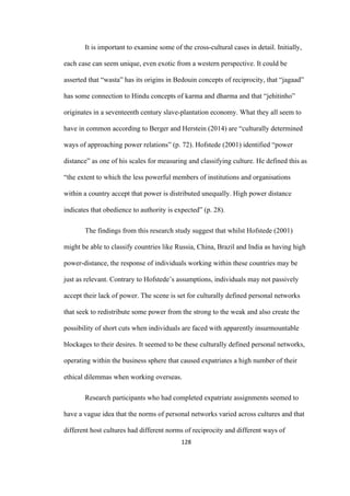 128	
It is important to examine some of the cross-cultural cases in detail. Initially,
each case can seem unique, even exotic from a western perspective. It could be
asserted that “wasta” has its origins in Bedouin concepts of reciprocity, that “jagaad”
has some connection to Hindu concepts of karma and dharma and that “jehitinho”
originates in a seventeenth century slave-plantation economy. What they all seem to
have in common according to Berger and Herstein (2014) are “culturally determined
ways of approaching power relations” (p. 72). Hofstede (2001) identified “power
distance” as one of his scales for measuring and classifying culture. He defined this as
“the extent to which the less powerful members of institutions and organisations
within a country accept that power is distributed unequally. High power distance
indicates that obedience to authority is expected” (p. 28).
The findings from this research study suggest that whilst Hofstede (2001)
might be able to classify countries like Russia, China, Brazil and India as having high
power-distance, the response of individuals working within these countries may be
just as relevant. Contrary to Hofstede’s assumptions, individuals may not passively
accept their lack of power. The scene is set for culturally defined personal networks
that seek to redistribute some power from the strong to the weak and also create the
possibility of short cuts when individuals are faced with apparently insurmountable
blockages to their desires. It seemed to be these culturally defined personal networks,
operating within the business sphere that caused expatriates a high number of their
ethical dilemmas when working overseas.
Research participants who had completed expatriate assignments seemed to
have a vague idea that the norms of personal networks varied across cultures and that
different host cultures had different norms of reciprocity and different ways of
 