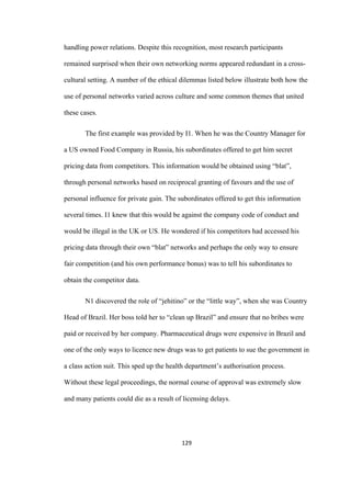 129	
handling power relations. Despite this recognition, most research participants
remained surprised when their own networking norms appeared redundant in a cross-
cultural setting. A number of the ethical dilemmas listed below illustrate both how the
use of personal networks varied across culture and some common themes that united
these cases.
The first example was provided by I1. When he was the Country Manager for
a US owned Food Company in Russia, his subordinates offered to get him secret
pricing data from competitors. This information would be obtained using “blat”,
through personal networks based on reciprocal granting of favours and the use of
personal influence for private gain. The subordinates offered to get this information
several times. I1 knew that this would be against the company code of conduct and
would be illegal in the UK or US. He wondered if his competitors had accessed his
pricing data through their own “blat” networks and perhaps the only way to ensure
fair competition (and his own performance bonus) was to tell his subordinates to
obtain the competitor data.
N1 discovered the role of “jehitino” or the “little way”, when she was Country
Head of Brazil. Her boss told her to “clean up Brazil” and ensure that no bribes were
paid or received by her company. Pharmaceutical drugs were expensive in Brazil and
one of the only ways to licence new drugs was to get patients to sue the government in
a class action suit. This sped up the health department’s authorisation process.
Without these legal proceedings, the normal course of approval was extremely slow
and many patients could die as a result of licensing delays.
 