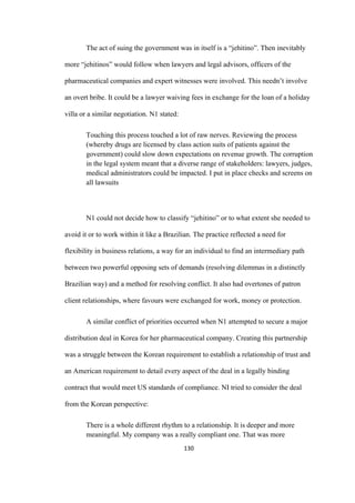 130	
The act of suing the government was in itself is a “jehitino”. Then inevitably
more “jehitinos” would follow when lawyers and legal advisors, officers of the
pharmaceutical companies and expert witnesses were involved. This needn’t involve
an overt bribe. It could be a lawyer waiving fees in exchange for the loan of a holiday
villa or a similar negotiation. N1 stated:
Touching this process touched a lot of raw nerves. Reviewing the process
(whereby drugs are licensed by class action suits of patients against the
government) could slow down expectations on revenue growth. The corruption
in the legal system meant that a diverse range of stakeholders: lawyers, judges,
medical administrators could be impacted. I put in place checks and screens on
all lawsuits
N1 could not decide how to classify “jehitino” or to what extent she needed to
avoid it or to work within it like a Brazilian. The practice reflected a need for
flexibility in business relations, a way for an individual to find an intermediary path
between two powerful opposing sets of demands (resolving dilemmas in a distinctly
Brazilian way) and a method for resolving conflict. It also had overtones of patron
client relationships, where favours were exchanged for work, money or protection.
A similar conflict of priorities occurred when N1 attempted to secure a major
distribution deal in Korea for her pharmaceutical company. Creating this partnership
was a struggle between the Korean requirement to establish a relationship of trust and
an American requirement to detail every aspect of the deal in a legally binding
contract that would meet US standards of compliance. NI tried to consider the deal
from the Korean perspective:
There is a whole different rhythm to a relationship. It is deeper and more
meaningful. My company was a really compliant one. That was more
 
