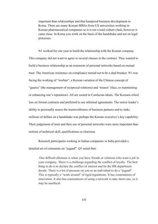 131	
important than relationships and that hampered business development in
Korea. There are many Korean MBAs from US universities working in
Korean pharmaceutical companies so it is not a total culture clash, however it
came close. In Korea you work on the basis of the handshake and not on legal
processes.
N1 worked for one year to build the relationship with the Korean company.
This company did not want to agree to several clauses in the contract. They wanted to
build a business relationship as an extension of personal networks based on mutual
trust. The American insistence on compliance turned out to be a deal breaker. N1 was
facing the working of “inwhan”, a Korean variation of the Chinese concept of
“guanxi’ (the management of reciprocal relations) and ‘mianzi’ (face, or maintaining
or enhancing one’s reputation). All are rooted in Confucian ideals. The Koreans relied
less on formal contracts and preferred to use informal agreements. The senior leader’s
ability to personally assess the trustworthiness of business partners and to stake
millions of dollars on a handshake was perhaps the Korean executive’s key capability.
Their judgement of trust and their use of personal networks were more important than
notions of technical skill, qualifications or charisma.
Research participants working in Indian companies in India provided a
detailed set of comments on “jugaad”. Q1 noted that:
One difficult dilemma is when you have friends or relations who want a job in
your company. There is a challenge regarding the conflict of loyalty. The best
thing to do is to declare the conflict of interest and let the HR department
decide. There is a lot of pressure on you as an individual to do a “jugaad”.
This is typically a “work around” of rigid regulations. It has connotations of
innovation. It also has connotations of using a network to take short cuts, so it
may be unethical.
 