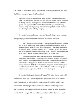 132	
Q1, Q3 and R1 agreed that “jugaad” is different to the Russian concept of “blat” and
the Chinese concept of “guanxi”. Q3 stated that:
Jugaad has to do with improvisation, when you have few or no resources at
hand. You can only use your wits and your contacts. Guanxi is more to do with
an old boy network. The “jugaadoo” is someone who knows how to beat the
system, how to go around the endless barriers that the government or any
powerful entity puts in your way. In this case it might be the harsh, rigorous
recruitment procedures of a top company.
R1 provided more detail on the working of “jugaad” citing a recent example,
prompted by a government attempt to reduce car emissions in New Delhi.
Let's say the government makes a rule that only odd numbered vehicles
may be on the road on odd dates, and even numbered ones on even dates, to
reduce pollution. This rule is not applicable to taxis. I have a van, which I use
for shuttling senior citizens to and from the city to outskirts every day, and get
paid for it, though it is not a registered taxi. Now, I am stuck. To register it as a
taxi is costly. If I don't do that, I can only work on half the days.
So I will try a jugaad. I will ask - who else can drive on all days?
Ambulances maybe? Then I will set up a fake nonprofit and have my car sold
to the nonprofit and make an ambulance out of it. Then I could contact a local
politician. He is the jugaadoo, the person in the network who will bend the
rules or protect me if I do. He will come and inaugurate my new not for profit.
I will be obligated to him. Then I will use it for the van for the same purpose,
and continue making money. That's an example of jugaad.
R1 provided the deepest reflection of “jugaad”. He stated that the origin of his
own business ethics was a personal rejection of the socialist ethics of 20th
century
India. As a teenager he believed in free market economics and that market forces
would enable Indian people to have more choice and access to better goods and
services than the state provided. Although he viewed “jugaad” as being compatible
with the Hindu concepts of karma and dharma, he believed that the real source of
 