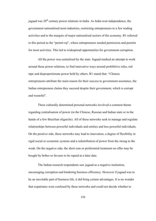 133	
jugaad was 20th
century power relations in India. As India won independence, the
government nationalised most industries, restricting entrepreneurs to a few trading
activities and to the margins of major nationalised sectors of the economy. R1 referred
to this period as the “permit raj”, where entrepreneurs needed permission and permits
for most activities. This led to widespread opportunities for government corruption.
All the power was centralised by the state. Jugaad marked an attempt to work
around these power relations, to find innovative ways around prohibitive rules, red
tape and disproportionate power held by others. R1 stated that: “Chinese
entrepreneurs attribute the main reason for their success to government assistance, the
Indian entrepreneur claims they succeed despite their government, which is corrupt
and wasteful”.
These culturally determined personal networks involved a common theme
regarding centralisation of power (in the Chinese, Russian and Indian state or in the
hands of a few Brazilian oligarchs). All of these networks seek to manage and regulate
relationships between powerful individuals and entities and less powerful individuals.
On the positive side, these networks may lead to innovation, a degree of flexibility in
rigid social or economic systems and a redistribution of power from the strong to the
weak. On the negative side, the short cuts or preferential treatment on offer may be
bought by bribes or favours to be repaid at a later date.
The Indian research respondents saw jugaad as a negative institution,
encouraging corruption and hindering business efficiency. However if jugaad was to
be an inevitable part of business life, it did bring certain advantages. It is no wonder
that expatriates were confused by these networks and could not decide whether to
 