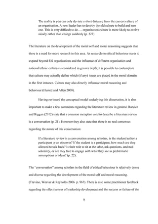 9	
The reality is you can only deviate a short distance from the current culture of
an organisation. A new leader has to destroy the old culture to build and new
one. This is very difficult to do…. organization culture is more likely to evolve
slowly rather than change suddenly (p. 322)
The literature on the development of the moral self and moral reasoning suggests that
there is a need for more research in this area. As research on ethical behaviour starts to
expand beyond US organizations and the influence of different organisation and
national/ethnic cultures is considered in greater depth, it is possible to contemplate
that culture may actually define which (if any) issues are placed in the moral domain
in the first instance. Culture may also directly influence moral reasoning and
behaviour (Husted and Allen 2008).
Having reviewed the conceptual model underlying this dissertation, it is also
important to make a few comments regarding the literature review in general. Ratvich
and Riggan (2012) state that a common metaphor used to describe a literature review
is a conversation (p. 21). However they also state that there is no real consensus
regarding the nature of this conversation:
If a literature review is a conversation among scholars, is the student/author a
participant or an observer? If the student is a participant, how much are they
allowed to talk back? Is their role to sit at the table, ask questions, and nod
solemnly, or are they free to engage with what they see as problematic
assumptions or ideas? (p. 22).
The “conversation” among scholars in the field of ethical behaviour is relatively dense
and diverse regarding the development of the moral self and moral reasoning.
(Trevino, Weaver & Reynolds 2006 p. 967). There is also some practitioner feedback
regarding the effectiveness of leadership development and the success or failure of the
 