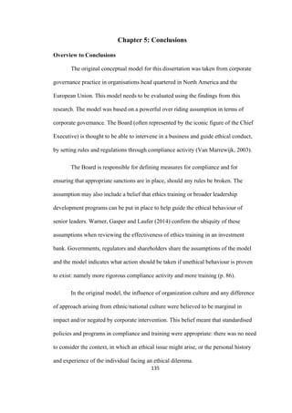 135	
Chapter 5: Conclusions
Overview to Conclusions
The original conceptual model for this dissertation was taken from corporate
governance practice in organisations head quartered in North America and the
European Union. This model needs to be evaluated using the findings from this
research. The model was based on a powerful over riding assumption in terms of
corporate governance. The Board (often represented by the iconic figure of the Chief
Executive) is thought to be able to intervene in a business and guide ethical conduct,
by setting rules and regulations through compliance activity (Van Marrewijk, 2003).
The Board is responsible for defining measures for compliance and for
ensuring that appropriate sanctions are in place, should any rules be broken. The
assumption may also include a belief that ethics training or broader leadership
development programs can be put in place to help guide the ethical behaviour of
senior leaders. Warner, Gasper and Laufer (2014) confirm the ubiquity of these
assumptions when reviewing the effectiveness of ethics training in an investment
bank. Governments, regulators and shareholders share the assumptions of the model
and the model indicates what action should be taken if unethical behaviour is proven
to exist: namely more rigorous compliance activity and more training (p. 86).
In the original model, the influence of organization culture and any difference
of approach arising from ethnic/national culture were believed to be marginal in
impact and/or negated by corporate intervention. This belief meant that standardised
policies and programs in compliance and training were appropriate: there was no need
to consider the context, in which an ethical issue might arise, or the personal history
and experience of the individual facing an ethical dilemma.
 