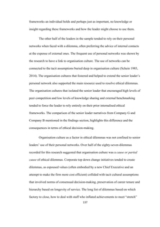 137	
frameworks an individual holds and perhaps just as important, no knowledge or
insight regarding these frameworks and how the leader might choose to use them.
The other half of the leaders in the sample tended to rely on their personal
networks when faced with a dilemma, often preferring the advice of internal contacts
at the expense of external ones. The frequent use of personal networks was shown by
the research to have a link to organisation culture. The use of networks can be
connected to the tacit assumptions buried deep in organisation culture (Schein 1985,
2014). The organisation cultures that fostered and helped to extend the senior leader’s
personal network also supported the main resource used to resolve ethical dilemmas.
The organisation cultures that isolated the senior leader that encouraged high levels of
peer competition and low levels of knowledge sharing and external benchmarking
tended to force the leader to rely entirely on their prior internalised ethical
frameworks. The comparison of the senior leader narratives from Company G and
Company B mentioned in the findings section, highlights this difference and the
consequences in terms of ethical decision-making.
Organisation culture as a factor in ethical dilemmas was not confined to senior
leaders’ use of their personal networks. Over half of the eighty-seven dilemmas
recorded for this research suggested that organisation culture was a cause or partial
cause of ethical dilemmas. Corporate top down change initiatives tended to create
dilemmas, as espoused values (often embodied by a new Chief Executive and an
attempt to make the firm more cost efficient) collided with tacit cultural assumptions
that involved norms of consensual decision-making, preservation of career tenure and
hierarchy based on longevity of service. The long list of dilemmas based on which
factory to close, how to deal with staff who inflated achievements to meet “stretch”
 