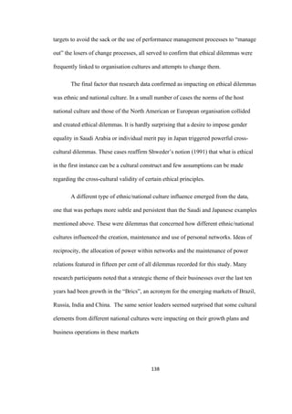 138	
targets to avoid the sack or the use of performance management processes to “manage
out” the losers of change processes, all served to confirm that ethical dilemmas were
frequently linked to organisation cultures and attempts to change them.
The final factor that research data confirmed as impacting on ethical dilemmas
was ethnic and national culture. In a small number of cases the norms of the host
national culture and those of the North American or European organisation collided
and created ethical dilemmas. It is hardly surprising that a desire to impose gender
equality in Saudi Arabia or individual merit pay in Japan triggered powerful cross-
cultural dilemmas. These cases reaffirm Shweder’s notion (1991) that what is ethical
in the first instance can be a cultural construct and few assumptions can be made
regarding the cross-cultural validity of certain ethical principles.
A different type of ethnic/national culture influence emerged from the data,
one that was perhaps more subtle and persistent than the Saudi and Japanese examples
mentioned above. These were dilemmas that concerned how different ethnic/national
cultures influenced the creation, maintenance and use of personal networks. Ideas of
reciprocity, the allocation of power within networks and the maintenance of power
relations featured in fifteen per cent of all dilemmas recorded for this study. Many
research participants noted that a strategic theme of their businesses over the last ten
years had been growth in the “Brics”, an acronym for the emerging markets of Brazil,
Russia, India and China. The same senior leaders seemed surprised that some cultural
elements from different national cultures were impacting on their growth plans and
business operations in these markets
 