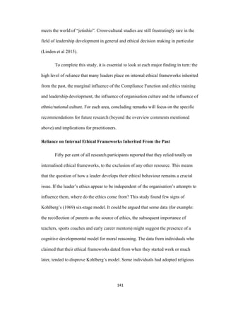 141	
meets the world of “jetinhio”. Cross-cultural studies are still frustratingly rare in the
field of leadership development in general and ethical decision making in particular
(Linden et al 2015).
To complete this study, it is essential to look at each major finding in turn: the
high level of reliance that many leaders place on internal ethical frameworks inherited
from the past, the marginal influence of the Compliance Function and ethics training
and leadership development, the influence of organisation culture and the influence of
ethnic/national culture. For each area, concluding remarks will focus on the specific
recommendations for future research (beyond the overview comments mentioned
above) and implications for practitioners.
Reliance on Internal Ethical Frameworks Inherited From the Past
Fifty per cent of all research participants reported that they relied totally on
internalised ethical frameworks, to the exclusion of any other resource. This means
that the question of how a leader develops their ethical behaviour remains a crucial
issue. If the leader’s ethics appear to be independent of the organisation’s attempts to
influence them, where do the ethics come from? This study found few signs of
Kohlberg’s (1969) six-stage model. It could be argued that some data (for example:
the recollection of parents as the source of ethics, the subsequent importance of
teachers, sports coaches and early career mentors) might suggest the presence of a
cognitive developmental model for moral reasoning. The data from individuals who
claimed that their ethical frameworks dated from when they started work or much
later, tended to disprove Kohlberg’s model. Some individuals had adopted religious
 