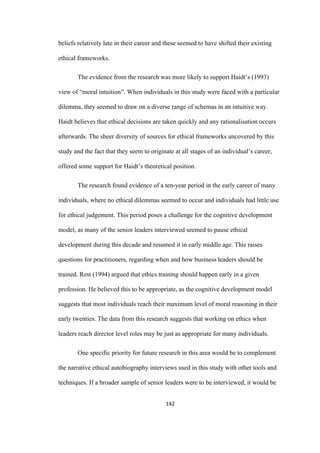 142	
beliefs relatively late in their career and these seemed to have shifted their existing
ethical frameworks.
The evidence from the research was more likely to support Haidt’s (1993)
view of “moral intuition”. When individuals in this study were faced with a particular
dilemma, they seemed to draw on a diverse range of schemas in an intuitive way.
Haidt believes that ethical decisions are taken quickly and any rationalisation occurs
afterwards. The sheer diversity of sources for ethical frameworks uncovered by this
study and the fact that they seem to originate at all stages of an individual’s career,
offered some support for Haidt’s theoretical position.
The research found evidence of a ten-year period in the early career of many
individuals, where no ethical dilemmas seemed to occur and individuals had little use
for ethical judgement. This period poses a challenge for the cognitive development
model, as many of the senior leaders interviewed seemed to pause ethical
development during this decade and resumed it in early middle age. This raises
questions for practitioners, regarding when and how business leaders should be
trained. Rest (1994) argued that ethics training should happen early in a given
profession. He believed this to be appropriate, as the cognitive development model
suggests that most individuals reach their maximum level of moral reasoning in their
early twenties. The data from this research suggests that working on ethics when
leaders reach director level roles may be just as appropriate for many individuals.
One specific priority for future research in this area would be to complement
the narrative ethical autobiography interviews used in this study with other tools and
techniques. If a broader sample of senior leaders were to be interviewed, it would be
 