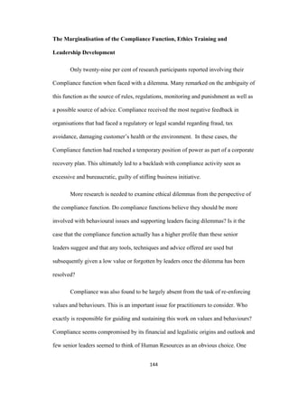 144	
The Marginalisation of the Compliance Function, Ethics Training and
Leadership Development
Only twenty-nine per cent of research participants reported involving their
Compliance function when faced with a dilemma. Many remarked on the ambiguity of
this function as the source of rules, regulations, monitoring and punishment as well as
a possible source of advice. Compliance received the most negative feedback in
organisations that had faced a regulatory or legal scandal regarding fraud, tax
avoidance, damaging customer’s health or the environment. In these cases, the
Compliance function had reached a temporary position of power as part of a corporate
recovery plan. This ultimately led to a backlash with compliance activity seen as
excessive and bureaucratic, guilty of stifling business initiative.
More research is needed to examine ethical dilemmas from the perspective of
the compliance function. Do compliance functions believe they should be more
involved with behavioural issues and supporting leaders facing dilemmas? Is it the
case that the compliance function actually has a higher profile than these senior
leaders suggest and that any tools, techniques and advice offered are used but
subsequently given a low value or forgotten by leaders once the dilemma has been
resolved?
Compliance was also found to be largely absent from the task of re-enforcing
values and behaviours. This is an important issue for practitioners to consider. Who
exactly is responsible for guiding and sustaining this work on values and behaviours?
Compliance seems compromised by its financial and legalistic origins and outlook and
few senior leaders seemed to think of Human Resources as an obvious choice. One
 