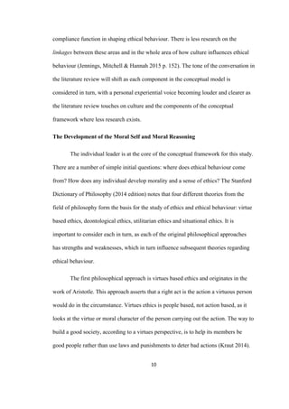 10	
compliance function in shaping ethical behaviour. There is less research on the
linkages between these areas and in the whole area of how culture influences ethical
behaviour (Jennings, Mitchell & Hannah 2015 p. 152). The tone of the conversation in
the literature review will shift as each component in the conceptual model is
considered in turn, with a personal experiential voice becoming louder and clearer as
the literature review touches on culture and the components of the conceptual
framework where less research exists.
The Development of the Moral Self and Moral Reasoning
The individual leader is at the core of the conceptual framework for this study.
There are a number of simple initial questions: where does ethical behaviour come
from? How does any individual develop morality and a sense of ethics? The Stanford
Dictionary of Philosophy (2014 edition) notes that four different theories from the
field of philosophy form the basis for the study of ethics and ethical behaviour: virtue
based ethics, deontological ethics, utilitarian ethics and situational ethics. It is
important to consider each in turn, as each of the original philosophical approaches
has strengths and weaknesses, which in turn influence subsequent theories regarding
ethical behaviour.
The first philosophical approach is virtues based ethics and originates in the
work of Aristotle. This approach asserts that a right act is the action a virtuous person
would do in the circumstance. Virtues ethics is people based, not action based, as it
looks at the virtue or moral character of the person carrying out the action. The way to
build a good society, according to a virtues perspective, is to help its members be
good people rather than use laws and punishments to deter bad actions (Kraut 2014).
 