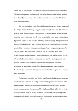 145	
option may be to explore the role of non-executives on corporate ethics committees.
These committees seem to play a useful role in the pharmaceutical industry, perhaps
there should be more contact between ethics committees and operational leaders in
other industries as well?
The low reported use of any form of ethics training (a mere thirteen per cent of
the sample, despite this training being present in seventy five per cent of companies)
was one of the starkest findings from the research. There was wide spread confusion
regarding ethics training and the role of the senior leader. Many leaders attended as a
figurehead, keen to be seen to do the right thing and to encourage the right behaviour
amongst their subordinates. They had no expectation of learning anything from these
events. Others were more cynical, commenting on “crazy computer programmes” or
“on line exams” that were seen as a waste of time or a barrier to doing more
productive work. One consequence is that organisations may need to rethink the role
of senior leaders on compliance programmes and adapt the learning material and
process, to more closely meet their requirements. Giving senior leaders the
opportunity to customize programs, insert their own cases and to act as training
faculty may provide some of the alignment and enrolment that appears to be missing
from this sample.
Perhaps more surprising than the low use of standardised corporate resources,
was the absence of broader leadership development programmes as a resource. The
small number of research participants that mentioned executive retreats, business
school programmes and the provision of 360-feedback, all believed in their positive
influence on their ability to resolve dilemmas. Four research participants reported
either a direct benefit in terms of being able to improve their decision-making or an
 