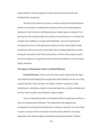 146	
indirect benefit in that the programmes improved their personal networks and
broadened their perspectives.
The lack of any mention of executive coaches assisting with ethical dilemmas
and the low penetration of leadership development in this senior leader population
should give Chief Executives and Human Resource leaders pause for thought. If it is
personal networks (and particularly the inclusion of external points of view) that tend
to improve the capability to navigate ethical dilemmas, why aren’t organisations
investing more in terms of the personal development of their senior leaders? Small
investments in this area may have more impact than sweeping programmes on ethics
training for thousands of staff. This is particularly so if these ethics programs ignore
the tacit assumptions of organisation culture and leave the behaviour of senior leaders
largely untouched.
The Impact of Organisation Culture on Ethical Dilemmas
Personal Networks. Forty-six per cent of the sample reported that the single
most important factor helping them navigate their ethical dilemma was the use of their
personal networks. These networks were highly variable in composition. They
included peers, subordinates, superiors, functional specialists, external consultants and
advisors, family members and community religious leaders.
The use of personal networks can be directly linked to organisation culture as a
factor in navigating ethical dilemmas. The organisations that supported and
encouraged the development and maintenance of deep peer networks were more likely
to create a resource for the senior leader when they faced a dilemma. Conversely
organisations that failed to support and maintain the personal networks of leaders
 