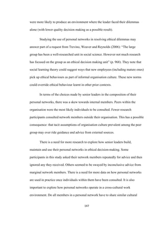 147	
were more likely to produce an environment where the leader faced their dilemmas
alone (with lower quality decision making as a possible result).
Studying the use of personal networks in resolving ethical dilemmas may
answer part of a request from Trevino, Weaver and Reynolds (2006): “The large
group has been a well-researched unit in social science. However not much research
has focused on the group as an ethical decision making unit” (p. 968). They note that
social learning theory could suggest ways that new employees (including mature ones)
pick up ethical behaviours as part of informal organisation culture. These new norms
could override ethical behaviour learnt in other prior contexts.
In terms of the choices made by senior leaders in the composition of their
personal networks, there was a skew towards internal members. Peers within the
organisation were the most likely individuals to be consulted. Fewer research
participants consulted network members outside their organisation. This has a possible
consequence: that tacit assumptions of organisation culture prevalent among the peer
group may over ride guidance and advice from external sources.
There is a need for more research to explore how senior leaders build,
maintain and use their personal networks in ethical decision-making. Some
participants in this study asked their network members repeatedly for advice and then
ignored any they received. Others seemed to be swayed by inconclusive advice from
marginal network members. There is a need for more data on how personal networks
are used in practice once individuals within them have been consulted. It is also
important to explore how personal networks operate in a cross-cultural work
environment. Do all members in a personal network have to share similar cultural
 