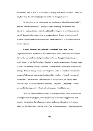 148	
assumptions for it to be effective in terms of helping with ethical dilemmas? If they do
not, how may this influence reciprocity and the exchange of advice?
For practitioners, the maintenance and possible extension of a senior leader’s
personal network seems to be a priority in terms leadership development and
executive coaching. Perhaps more thought needs to be given to how to measure the
overall depth and diversity of these networks and more thought given in terms of
practical steps a leader can take to improve his or her network if it becomes small or
inward focused.
Broader Themes Concerning Organisation Culture as a Factor.
Organisation culture was found to have a broader influence on the ethical dilemmas,
beyond the use (or absence) of personal networks and the apparent reluctance of
senior leaders to use the Compliance function or training as a resource. One case study
(O1 and Sub Saharan Strategy) illustrated a context where organisation structures and
a unique decision-making process encouraged the leader to listen to diverse external
sources of advice and make a decision beyond the confines of a quick commercial
negotiation. There were also vivid examples of stories, myths and legends about
founders, chief executives and other leaders (in Companies G, M and Q). These all
appeared to have a positive (if indirect) influence on ethical behaviour.
There was also found to be a darker side to organisation culture, where norms
of competition between peers, totally internalised decision making processes and
negative stories about the behaviour of senior leaders re-enforced an environment
where unethical decisions could be made. Case studies of company collapse caused by
 