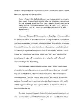 149	
unethical behaviour often cite “organizational culture” as an element in their downfall.
One recent newspaper article reported that:
Senior officials within the Federal Reserve and other agencies in recent weeks
have made it clear that they believe bad behaviour at banks goes deeper than a
few bad apples and are advising firms to track warning signs of excessive risk
taking and other cultural breakdowns (Glazer E & Jones J, 2015, February 1.
As Regulators Focus on Culture, Wall Street Struggles to Define It. Wall
Street Journal).
Simms and Brinkman (2003), commenting on the collapse of Enron, noted that
the influence of culture on ethical behaviour can be complex and multi layered. Enron
won business awards for its approach to business ethics in the year before it collapsed.
Simms and Brinkman also noted that in Enron, individuals were actually disciplined
for behaving in alignment to the espoused values of the company. In Enron’s case, it
was the tacit assumptions (of continual growth at any cost), rather than the formal
compliance code or publicly communicated set of values that really influenced
decision-making within the company.
The Enron case study suggests that business leaders need to consider more
complex interventions, beyond corporate sustainability, compliance and training, if
they seek to embed ethical behaviour in their organizations. Whilst there were no
analogous cases to Enron that emerged in the course of this research, the prevailing
culture at Company B and L (mentioned in the ethical autobiographies of B1 and B2
and L1) suggested clear signs of the negative influence of organisation culture on
ethical decision-making.
Prevalent throughout the data is the possibility that organisation culture is not
only a resource to be used should a dilemma arise; it is also a causal factor in ethical
 
