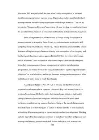 150	
dilemmas. This was particularly the case when change management or business
transformation programmes were involved. Organisation culture can shape the tacit
assumptions that individuals use to resist unwanted change initiatives. This can be
seen in the “Dangerous Detergent” case where G2 used his deep personal network and
his use of informal processes to rescind an unethical and rushed commercial decision.
From other perspectives, the resistance to change arising from deep tacit
assumptions can be a negative factor. It may prevent companies modernising and
competing more efficiently and effectively. Ethical dilemmas encountered by senior
leaders working in the space between the deep tacit assumptions of the company and
newly imported espoused values appeared in the fifty two per cent of all recorded
ethical dilemmas. These involved an inter-connecting set of factors involving the
immediate consequences of change management or business transformation
programmes, the related pressure for individuals to achieve against imposed “stretch
objectives” or new behaviours and the performance management consequences when
individuals or teams failed to reach these targets.
According to Schein (1985, 2014), it is possible for the three levels of
organisation culture (artefacts, espoused values and deep tacit assumptions) to be
profoundly unaligned. He further states that many change initiatives that seek to
change corporate cultures are misguided and the effort would be better spent
reclaiming or rediscovering weakened cultures. Many of the recorded dilemmas in
this study seem to reflect the layers of culture in Schein’s model in non-alignment,
with ethical dilemmas appearing as a prime symptom of the non-alignment. The deep
cultural layer of tacit assumptions continues to induct new members and pass on tacit
assumptions between generations of staff. In this study these tacit assumptions
 
