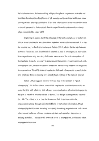 151	
included consensual decision-making, a high value placed on personal networks and
trust based relationships, high levels of job security and hierarchical and tenure based
career patterns. The espoused values of the firm often seemed more concerned with an
economic perspective that required short-term profits and top down driven change,
often personified by a new CEO.
Exploring in greater depth the influence of the tacit assumptions of culture on
ethical behaviour may be one of the most important areas for future research. It is also
the one that may be hardest to implement. Schein (2014) admits that the gap between
espoused values and tacit assumptions is one that is hard to investigate, as individuals
in an organisation may have very little overt awareness of the tacit assumptions of
their culture. It may be necessary to complement the narrative research approach with
ethnographic data, in order to observe and record what actually happens on the ground
in organisations. The difficulties of conducting full-scale ethnographic research in the
area of ethical decision-making have already been outlined in the methods chapter.
Patton (2002) suggests one way forward may be the concept of “quick
ethnography”. He defines this as “naturalistic enquiry that permits the researcher to
enter the field with relatively little advance conceptualisation, allowing the inquirer to
be open to whatever becomes salient to pursue. The design is emergent and flexible”
(p. 194). The objective is to view the leader and their behaviour within the
organisation setting, through some limited form of participant observation. Quick
ethnography could include attending a company leadership programme on ethics as an
observer and gathering relevant company artefacts such as values statements or
training materials. The use of this approach needs to be expedient, used as and when
any opportunity arises.
 