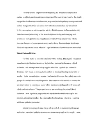 152	
The implications for practitioners regarding the influence of organisation
culture on ethical decision-making are important. One step forward may be the simple
recognition that business transformation programs (including change management and
culture change initiatives) can cause more ethical dilemmas than any amount of
bribery, corruption or anti-competitor activity. Building more staff consultation into
these initiatives (particularly in the area of objective setting and changing well
established work patterns and procedures) should help to clear corporate whistle
blowing channels of employee grievances and re-focus the compliance function on
fraud and reputational issues where it’s legal and financial capabilities are best suited.
Ethnic/National Culture
The final factor to consider is national/ethnic culture. The original conceptual
model suggested that this factor was likely to be a marginal influence on ethical
dilemmas. The findings of the study suggest otherwise. Eighteen per cent of all
dilemmas were based on cross cultural conflict or misunderstanding in one form or
another. In the research data, a tension clearly existed between the explicit corporate
perspective and what occurred in practice. The corporate view tended to assume that
any intervention in compliance and/or ethics training worked equally well across all
ethnic/national cultures. This perspective was not surprising given that US and
European Union legislators, regulators and major shareholders have adopted this
position, attempting to reduce the perceived risks of unethical behaviour occurring
within the global organisation.
Internal economies of scale play a role as well. It is much simpler to design
and deliver a standard global programme on ethics than grapple with complex cross-
 
