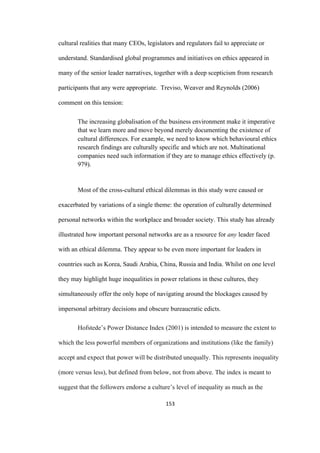 153	
cultural realities that many CEOs, legislators and regulators fail to appreciate or
understand. Standardised global programmes and initiatives on ethics appeared in
many of the senior leader narratives, together with a deep scepticism from research
participants that any were appropriate. Treviso, Weaver and Reynolds (2006)
comment on this tension:
The increasing globalisation of the business environment make it imperative
that we learn more and move beyond merely documenting the existence of
cultural differences. For example, we need to know which behavioural ethics
research findings are culturally specific and which are not. Multinational
companies need such information if they are to manage ethics effectively (p.
979).
Most of the cross-cultural ethical dilemmas in this study were caused or
exacerbated by variations of a single theme: the operation of culturally determined
personal networks within the workplace and broader society. This study has already
illustrated how important personal networks are as a resource for any leader faced
with an ethical dilemma. They appear to be even more important for leaders in
countries such as Korea, Saudi Arabia, China, Russia and India. Whilst on one level
they may highlight huge inequalities in power relations in these cultures, they
simultaneously offer the only hope of navigating around the blockages caused by
impersonal arbitrary decisions and obscure bureaucratic edicts.
Hofstede’s Power Distance Index (2001) is intended to measure the extent to
which the less powerful members of organizations and institutions (like the family)
accept and expect that power will be distributed unequally. This represents inequality
(more versus less), but defined from below, not from above. The index is meant to
suggest that the followers endorse a culture’s level of inequality as much as the
 