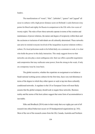 154	
leaders.
The manifestations of “wasta”, “blat”, “jehitinho”, “guanxi” and “jugaad” all
occur in cultures with a high power distance score on Hofstede’s scale (between sixty
points for Brazil and eighty for Russia in comparison to the UK with a low score of
twenty-eight). The rules of how these networks operate in terms of the creation and
maintenance of power relations, the nature and degree of reciprocity within them and
the exclusion or inclusion of individuals are all culturally determined. These networks
can serve to remind everyone involved of the inequalities in power relations within a
culture. If a local policeman needs to be bribed daily on a commute to work, it is clear
who holds the power in this daily interaction. This study suggests however that
networks can also play a more ambiguous role: their use offers a possible negotiation
and compromise that may reallocate some power, from the strong to the weak, if only
on a temporary issue by issue basis.
The global executive, whether the expatriate on assignment or an Indian or
Saudi national working across cultures for the first time, faces very real dilemmas in
terms of the degree to which they either ignore or seek to tap into these culturally
conditioned networks. A regulator in the US or European Union will most likely
assume that the global company should seek to negate these networks. Business
reality and the norms of the host culture suggest that some form of accommodation is
inevitable.
Silke and Brodbeck (2014) state in their study that over eighty per cent of all
research into ethical behaviour occurs in US headquartered organizations (p. 343).
Most of the rest of the research comes from the UK, Canada, Australia and Northern
 