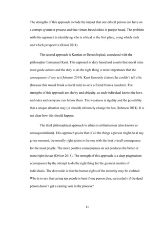 11	
The strengths of this approach include the impact that one ethical person can have on
a corrupt system or process and that virtues based ethics is people based. The problem
with this approach is identifying who is ethical in the first place, using which tools
and which perspective (Kraut 2014).
The second approach is Kantian or Deontological, associated with the
philosopher Emmanuel Kant. This approach is duty based and asserts that moral rules
must guide actions and the duty to do the right thing is more importance that the
consequence of any act (Johnson 2014). Kant famously claimed he couldn’t tell a lie
(because this would break a moral rule) to save a friend from a murderer. The
strengths of this approach are clarity and ubiquity, as each individual knows the laws
and rules and everyone can follow them. The weakness is rigidity and the possibility
that a unique situation may (or should) ultimately change the law (Johnson 2014). It is
not clear how this should happen.
The third philosophical approach to ethics is utilitarianism (also known as
consequentialism). This approach posits that of all the things a person might do at any
given moment, the morally right action is the one with the best overall consequence
for the most people. The more positive consequences an act produces the better or
more right the act (Driver 2014). The strength of this approach is a deep pragmatism
accompanied by the attempt to do the right thing for the greatest number of
individuals. The downside is that the human rights of the minority may be violated.
Who is to say that curing ten people is best if one person dies, particularly if the dead
person doesn’t get a casting vote in the process?
 
