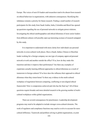 155	
Europe. The voices of non-US leaders and researchers tend to be absent from research
on ethical behaviour in organizations, with unknown consequences. Rectifying this
imbalance remains a priority for future research. Finding a small number of research
participants for this study from Saudi Arabia, India, Colombia and Brazil has opened
up questions regarding the use of personal networks to mitigate power relations.
Investigating the ethical autobiographies and ethical dilemmas of more senior leaders
from different cultures will possibly open up interesting avenues of research untapped
by this study.
It is important to understand with more clarity how individuals use personal
networks in cross-cultural work places. Does a Saudi, Indian, Chinese or Brazilian
leader working for a foreign company use one type of company approved personal
network at work and another outside the office? If so, how do they make this
transition and does it improve their performance? Are there any examples of
expatriates actually learning different approaches to ethical dilemmas as a result of
immersion in foreign cultures? If so how does this influence their approach to ethical
dilemmas when they return home? Is there any evidence in the multi-cultural
workplace of negotiation between competing, conflicting or non-aligned ethical
frameworks? How is compromise achieved and who has the final say? All of these
questions require broader and more detailed research in the growing number of multi-
cultural workplaces within global organisations.
There are several consequences for practitioners. Leadership development
programs may need to be adapted to include stronger cross-cultural elements. The
work of regulators and compliance functions may need to evolve to account for more
cultural difference. Teamwork and problem solving in global organisations, or joint
 
