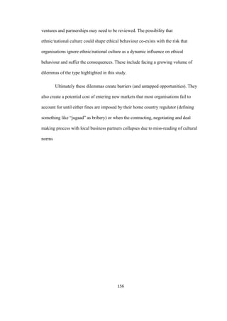 156	
ventures and partnerships may need to be reviewed. The possibility that
ethnic/national culture could shape ethical behaviour co-exists with the risk that
organisations ignore ethnic/national culture as a dynamic influence on ethical
behaviour and suffer the consequences. These include facing a growing volume of
dilemmas of the type highlighted in this study.
Ultimately these dilemmas create barriers (and untapped opportunities). They
also create a potential cost of entering new markets that most organisations fail to
account for until either fines are imposed by their home country regulator (defining
something like “jugaad” as bribery) or when the contracting, negotiating and deal
making process with local business partners collapses due to miss-reading of cultural
norms
 