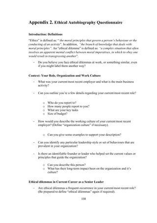 158	
Appendix 2. Ethical Autobiography Questionnaire
Introduction: Definitions
“Ethics” is defined as: “ the moral principles that govern a person’s behaviour or the
conducting of an activity”. In addition, “the branch of knowledge that deals with
moral principles”. An “ethical dilemma” is defined as: “a complex situation that often
involves an apparent mental conflict between moral imperatives, in which to obey one
would result in transgressing another”.
- Do you believe you face ethical dilemmas at work, or something similar, even
if you might label them another way?
Context: Your Role, Organization and Work Culture
- What was your current/most recent employer and what is the main business
activity?
- Can you outline you’re a few details regarding your current/most recent role?
o Who do you report to?
o How many people report to you?
o What are your key tasks
o Size of budget?
- How would you describe the working culture of your current/most recent
employer? (Define “organization culture” if necessary).
o Can you give some examples to support your description?
- Can you identify any particular leadership style or set of behaviours that are
prevalent in your organization?
- Is there an identifiable founder or leader who helped set the current values or
principles that guide the organization?
o Can you describe this person?
o What has their long-term impact been on the organization and it’s
culture?
Ethical dilemmas in Current Career as a Senior Leader
- Are ethical dilemmas a frequent occurrence in your current/most recent role?
(Be prepared to define “ethical dilemmas” again if required).
 