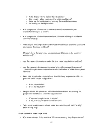 159	
o What do you believe creates these dilemmas?
o Can you give a few examples of how they might arise?
o What are the implications of ignoring the ethical dilemmas or
o Of making the wrong decision?
- Can you provide a few recent examples of ethical dilemmas that you
successfully managed to resolve?
- Can you provide a few examples of ethical dilemmas where you faced more
difficulty or delay?
- What do you think explains the difference between ethical dilemmas you could
resolve and those you could not?
- Do you believe that you would approach ethical dilemmas in the same way
outside work?
- Are there any written rules or codes that help guide your decision -making?
- Are there any unwritten assumptions that help guide your decision-making?
This could be previous examples/case studies, behaviour of subordinates, peers
or bosses
- Does your organization currently have formal training programs on ethics in
place for senior leaders like yourself?
o Have you attended?
o If so, did they help?
- Do you believe that values and ethical behaviours are role modelled by the
people above and beside you in the organization?
o If so could you give a few examples?
o If not, why do you believe this is the case?
- Who would you contact for advice inside work/outside work and if so why?
How do they help?
Ethical Dilemmas and Early Career
- Can you remember facing an ethical dilemma at an early stage in your career?
 