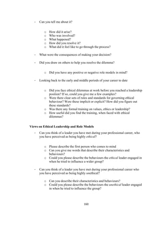 160	
- Can you tell me about it?
o How did it arise?
o Who was involved?
o What happened?
o How did you resolve it?
o What did it feel like to go through the process?
- What were the consequences of making your decision?
- Did you draw on others to help you resolve the dilemma?
o Did you have any positive or negative role models in mind?
- Looking back to the early and middle periods of your career to date
o Did you face ethical dilemmas at work before you reached a leadership
position? If so, could you give me a few examples?
o Were there clear sets of rules and standards for governing ethical
behaviour? Were these implicit or explicit? How did you figure out
these standards?
o Was there any formal training on values, ethics or leadership?
o How useful did you find the training, when faced with ethical
dilemmas?
Views on Ethical Leadership and Role Models
- Can you think of a leader you have met during your professional career, who
you have perceived as being highly ethical?
o Please describe the first person who comes to mind
o Can you give me words that describe their characteristics and
behaviours?
o Could you please describe the behaviours the ethical leader engaged in
when he tried to influence a wider group?
- Can you think of a leader you have met during your professional career who
you have perceived as being highly unethical?
o Can you describe their characteristics and behaviours?
o Could you please describe the behaviours the unethical leader engaged
in when he tried to influence the group?
 