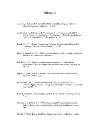 161	
References	
Andersen, J. R, Reder L & Simon H. (1996). Situated Learning and Education.
Education Researcher Volume 24 No. 4. 5-11.
Ardichvili A, Jondle D, Kaiske B, Cornachione E, Li J, Thakadipram T. (2012).
Ethical Cultures in Large Business Organisations in Brazil, Russia, India and
China. Journal of Business Ethics Volume 105 (4).
Bass B. M. (1999). Ethics, Character and Authentic Transformational Leadership.
Leadership Quarterly Volume 10 Issue 2, 181-217.
Berger R, Herstein R. (2014). The Evolution of Business Ethics in India. International
Journal of Social Economics Volume 41 (11).
Boje D. M. (1991). Organizations as storytelling networks: a study of story
performance in an office supply firm. Administrative Science Quarterly 36:
106-126.
Boje D. M. (2001). Narrative Methods for Organizational and Communication
Research. London. Sage.
Brinkmann J. (2002). Business and Marketing Ethics as Professional Ethics:
Concepts, Approaches and Typologies. Journal of Business Ethics Volume 41,
Issue1-2, 159-177.
Burns J. M. (2003). Transforming Leadership: A New Pursuit of Happiness. Grove
Press.
Cameron K. S & Quinn R. E. (2006). Diagnosing and Changing Organizational
Culture: Based on the competing values framework. San Francisco. Jossey-
Bass.
Ciulla J. B. (2004). Ethics: The Heart of Leadership. Praeger 2nd Edition, London.
 