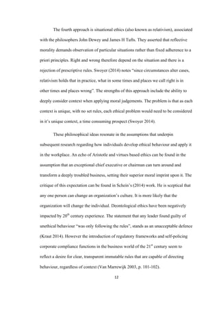 12	
The fourth approach is situational ethics (also known as relativism), associated
with the philosophers John Dewey and James H Tufts. They asserted that reflective
morality demands observation of particular situations rather than fixed adherence to a
priori principles. Right and wrong therefore depend on the situation and there is a
rejection of prescriptive rules. Swoyer (2014) notes “since circumstances alter cases,
relativism holds that in practice, what in some times and places we call right is in
other times and places wrong”. The strengths of this approach include the ability to
deeply consider context when applying moral judgements. The problem is that as each
context is unique, with no set rules, each ethical problem would need to be considered
in it’s unique context, a time consuming prospect (Swoyer 2014).
These philosophical ideas resonate in the assumptions that underpin
subsequent research regarding how individuals develop ethical behaviour and apply it
in the workplace. An echo of Aristotle and virtues based ethics can be found in the
assumption that an exceptional chief executive or chairman can turn around and
transform a deeply troubled business, setting their superior moral imprint upon it. The
critique of this expectation can be found in Schein’s (2014) work. He is sceptical that
any one person can change an organization’s culture. It is more likely that the
organization will change the individual. Deontological ethics have been negatively
impacted by 20th
century experience. The statement that any leader found guilty of
unethical behaviour “was only following the rules”, stands as an unacceptable defence
(Kraut 2014). However the introduction of regulatory frameworks and self-policing
corporate compliance functions in the business world of the 21st
century seem to
reflect a desire for clear, transparent immutable rules that are capable of directing
behaviour, regardless of context (Van Marrewijk 2003, p. 101-102).
 