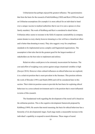 13	
Utilitarianism has perhaps enjoyed the greatest influence. The questionnaires
that form the basis for the research of both Kohlberg (1969) and Rest (1994) are based
on Utilitarian assumptions (for example it is more ethical for an individual to hand
over a unique vaccine to medical authorities that to use it to cure a spouse or close
family member). The work of Kohlberg and Rest is considered in detail below.
Utilitarian ethics seems to resonate in the field of corporate sustainability (a company
cannot donate to every charity however donating to a few will have a beneficial effect
and is better than donating to none). They also suggest a way for compliance
standards to be implemented across complex and fragmented organizations. The
assumption is that rules that do the greatest good for the largest numbers of
stakeholders are the best rules to implement and enforce.
Relativist ethics could prove to be extremely inconvenient for business. The
cost and effort of weighing every action against unique situational variables is high
(Swoyer 2014). However when cultural influences on ethical behaviour are explored,
it is a relativist position that is most prevalent in the literature. This position informs
the work of Shweder (1991) and Haidt (2004) and will be considered later in this
section. Their relativist position seems to provide the best basis for exploring ethical
behaviour in a cross-cultural environment and it is the position that is most influential
in terms of this research.
The foundational work regarding the development of the moral self is based on
the utilitarian position. This is the cognitive development framework proposed by
Kohlberg (1969). He asserts that moral reasoning; the basis for ethical behaviour has a
hierarchy of six developmental stages. Each stage marks a measurable increase in the
individual’s capability to respond to moral dilemmas. These stages of moral
 