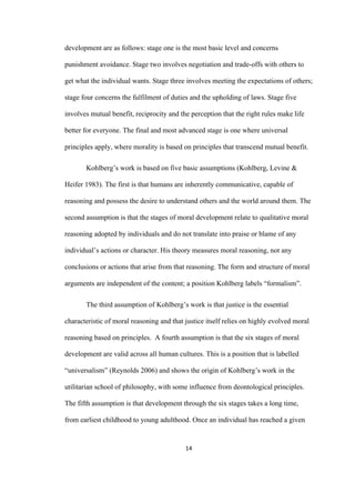 14	
development are as follows: stage one is the most basic level and concerns
punishment avoidance. Stage two involves negotiation and trade-offs with others to
get what the individual wants. Stage three involves meeting the expectations of others;
stage four concerns the fulfilment of duties and the upholding of laws. Stage five
involves mutual benefit, reciprocity and the perception that the right rules make life
better for everyone. The final and most advanced stage is one where universal
principles apply, where morality is based on principles that transcend mutual benefit.
Kohlberg’s work is based on five basic assumptions (Kohlberg, Levine &
Heifer 1983). The first is that humans are inherently communicative, capable of
reasoning and possess the desire to understand others and the world around them. The
second assumption is that the stages of moral development relate to qualitative moral
reasoning adopted by individuals and do not translate into praise or blame of any
individual’s actions or character. His theory measures moral reasoning, not any
conclusions or actions that arise from that reasoning. The form and structure of moral
arguments are independent of the content; a position Kohlberg labels “formalism”.
The third assumption of Kohlberg’s work is that justice is the essential
characteristic of moral reasoning and that justice itself relies on highly evolved moral
reasoning based on principles. A fourth assumption is that the six stages of moral
development are valid across all human cultures. This is a position that is labelled
“universalism” (Reynolds 2006) and shows the origin of Kohlberg’s work in the
utilitarian school of philosophy, with some influence from deontological principles.
The fifth assumption is that development through the six stages takes a long time,
from earliest childhood to young adulthood. Once an individual has reached a given
 