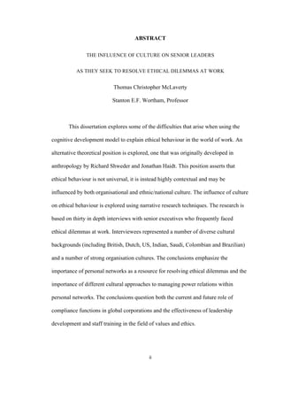 ii	
ABSTRACT
THE INFLUENCE OF CULTURE ON SENIOR LEADERS
AS THEY SEEK TO RESOLVE ETHICAL DILEMMAS AT WORK
Thomas Christopher McLaverty
Stanton E.F. Wortham, Professor
This dissertation explores some of the difficulties that arise when using the
cognitive development model to explain ethical behaviour in the world of work. An
alternative theoretical position is explored, one that was originally developed in
anthropology by Richard Shweder and Jonathan Haidt. This position asserts that
ethical behaviour is not universal, it is instead highly contextual and may be
influenced by both organisational and ethnic/national culture. The influence of culture
on ethical behaviour is explored using narrative research techniques. The research is
based on thirty in depth interviews with senior executives who frequently faced
ethical dilemmas at work. Interviewees represented a number of diverse cultural
backgrounds (including British, Dutch, US, Indian, Saudi, Colombian and Brazilian)
and a number of strong organisation cultures. The conclusions emphasize the
importance of personal networks as a resource for resolving ethical dilemmas and the
importance of different cultural approaches to managing power relations within
personal networks. The conclusions question both the current and future role of
compliance functions in global corporations and the effectiveness of leadership
development and staff training in the field of values and ethics.
 