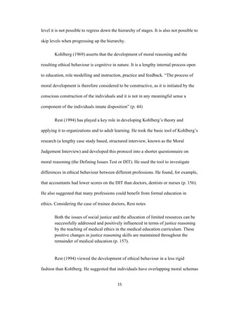 15	
level it is not possible to regress down the hierarchy of stages. It is also not possible to
skip levels when progressing up the hierarchy.
Kohlberg (1969) asserts that the development of moral reasoning and the
resulting ethical behaviour is cognitive in nature. It is a lengthy internal process open
to education, role modelling and instruction, practice and feedback. “The process of
moral development is therefore considered to be constructive, as it is initiated by the
conscious construction of the individuals and it is not in any meaningful sense a
component of the individuals innate disposition” (p. 44)
Rest (1994) has played a key role in developing Kohlberg’s theory and
applying it to organizations and to adult learning. He took the basic tool of Kohlberg’s
research (a lengthy case study based, structured interview, known as the Moral
Judgement Interview) and developed this protocol into a shorter questionnaire on
moral reasoning (the Defining Issues Test or DIT). He used the tool to investigate
differences in ethical behaviour between different professions. He found, for example,
that accountants had lower scores on the DIT than doctors, dentists or nurses (p. 156).
He also suggested that many professions could benefit from formal education in
ethics. Considering the case of trainee doctors, Rest notes
Both the issues of social justice and the allocation of limited resources can be
successfully addressed and positively influenced in terms of justice reasoning
by the teaching of medical ethics in the medical education curriculum. These
positive changes in justice reasoning skills are maintained throughout the
remainder of medical education (p. 157).
Rest (1994) viewed the development of ethical behaviour in a less rigid
fashion than Kohlberg. He suggested that individuals have overlapping moral schemas
 