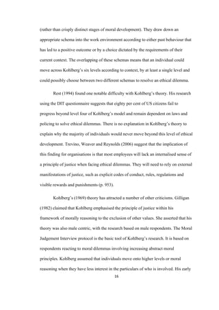 16	
(rather than crisply distinct stages of moral development). They draw down an
appropriate schema into the work environment according to either past behaviour that
has led to a positive outcome or by a choice dictated by the requirements of their
current context. The overlapping of these schemas means that an individual could
move across Kohlberg’s six levels according to context, by at least a single level and
could possibly choose between two different schemas to resolve an ethical dilemma.
Rest (1994) found one notable difficulty with Kohlberg’s theory. His research
using the DIT questionnaire suggests that eighty per cent of US citizens fail to
progress beyond level four of Kohlberg’s model and remain dependent on laws and
policing to solve ethical dilemmas. There is no explanation in Kohlberg’s theory to
explain why the majority of individuals would never move beyond this level of ethical
development. Trevino, Weaver and Reynolds (2006) suggest that the implication of
this finding for organisations is that most employees will lack an internalised sense of
a principle of justice when facing ethical dilemmas. They will need to rely on external
manifestations of justice, such as explicit codes of conduct, rules, regulations and
visible rewards and punishments (p. 953).
Kohlberg’s (1969) theory has attracted a number of other criticisms. Gilligan
(1982) claimed that Kohlberg emphasised the principle of justice within his
framework of morally reasoning to the exclusion of other values. She asserted that his
theory was also male centric, with the research based on male respondents. The Moral
Judgement Interview protocol is the basic tool of Kohlberg’s research. It is based on
respondents reacting to moral dilemmas involving increasing abstract moral
principles. Kohlberg assumed that individuals move onto higher levels or moral
reasoning when they have less interest in the particulars of who is involved. His early
 