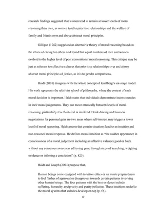 17	
research findings suggested that women tend to remain at lower levels of moral
reasoning than men, as women tend to prioritise relationships and the welfare of
family and friends over and above abstract moral principles.
Gilligan (1982) suggested an alternative theory of moral reasoning based on
the ethics of caring for others and found that equal numbers of men and women
evolved to the higher level of post conventional moral reasoning. This critique may be
just as relevant to collective cultures that prioritise relationships over and above
abstract moral principles of justice, as it is to gender comparisons.
Haidt (2001) disagrees with the whole concept of Kohlberg’s six-stage model.
His work represents the relativist school of philosophy, where the context of each
moral decision is important. Haidt states that individuals demonstrate inconsistencies
in their moral judgements. They can move erratically between levels of moral
reasoning, particularly if self-interest is involved. Drink driving and business
negotiations for personal gain are two areas where self-interest may trigger a lower
level of moral reasoning. Haidt asserts that certain situations lead to an intuitive and
non-reasoned moral response. He defines moral intuition as “the sudden appearance in
consciousness of a moral judgement including an affective valance (good or bad),
without any conscious awareness of having gone through steps of searching, weighing
evidence or inferring a conclusion” (p. 820).
Haidt and Joseph (2004) propose that,
Human beings come equipped with intuitive ethics or an innate preparedness
to feel flashes of approval or disapproval towards certain patterns involving
other human beings. The four patterns with the best evidence include
suffering, hierarchy, reciprocity and purity/pollution. These intuitions underlie
the moral systems that cultures develop on top (p. 56).
 