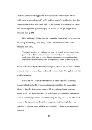 18	
Haidt and Joseph further suggest that individuals often seem to resolve ethical
problems in “a matter of seconds” (p. 58) and then search for justifications from their
reasoning system. Haidt and Joseph state, “if you focus on the reasons people give for
their ethical judgements you are studying the rational tail that got wagged by the
emotional dog” (p. 58).
Haidt and Joseph (2004) claim that virtues (the characteristics of a person that
are morally praiseworthy) are a purely cultural construct developed on top of
intuitions. They state,
Virtues are acquired in childhood and later life through stories that permeate a
given culture. These stories contain information about the protagonist’s
motivations, their state of being, the categorization of the situation and the
evaluation of the outcome offered by experienced others in the story (p. 61).
This raises the possibility that the context or a given situation can determine whether
an issue is moral or not and the form of moral reasoning that will be applied to resolve
an ethical dilemma.
Shweder (1991) asserts that the situation in which an ethical dilemma is
encountered and resolved is of paramount importance and that (for example) the
influence of a collectivist culture may override any individual moral reasoning
process. Haidt (2001) concluded that it is unlikely that moral intuitions about ethical
issues in complex organisations are formed during the early period of life. The social
context of the organisation and social learning processes (for example behaviour
modelling by others at work) will lead to a continually evolving repertoire of moral
intuitions.
 
