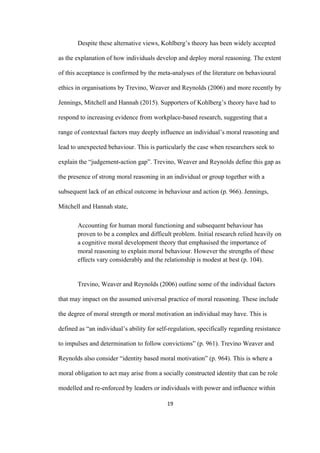 19	
Despite these alternative views, Kohlberg’s theory has been widely accepted
as the explanation of how individuals develop and deploy moral reasoning. The extent
of this acceptance is confirmed by the meta-analyses of the literature on behavioural
ethics in organisations by Trevino, Weaver and Reynolds (2006) and more recently by
Jennings, Mitchell and Hannah (2015). Supporters of Kohlberg’s theory have had to
respond to increasing evidence from workplace-based research, suggesting that a
range of contextual factors may deeply influence an individual’s moral reasoning and
lead to unexpected behaviour. This is particularly the case when researchers seek to
explain the “judgement-action gap”. Trevino, Weaver and Reynolds define this gap as
the presence of strong moral reasoning in an individual or group together with a
subsequent lack of an ethical outcome in behaviour and action (p. 966). Jennings,
Mitchell and Hannah state,
Accounting for human moral functioning and subsequent behaviour has
proven to be a complex and difficult problem. Initial research relied heavily on
a cognitive moral development theory that emphasised the importance of
moral reasoning to explain moral behaviour. However the strengths of these
effects vary considerably and the relationship is modest at best (p. 104).
Trevino, Weaver and Reynolds (2006) outline some of the individual factors
that may impact on the assumed universal practice of moral reasoning. These include
the degree of moral strength or moral motivation an individual may have. This is
defined as “an individual’s ability for self-regulation, specifically regarding resistance
to impulses and determination to follow convictions” (p. 961). Trevino Weaver and
Reynolds also consider “identity based moral motivation” (p. 964). This is where a
moral obligation to act may arise from a socially constructed identity that can be role
modelled and re-enforced by leaders or individuals with power and influence within
 