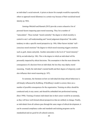 20	
an individual’s social network. A priest or doctor for example would be expected by
others to approach moral dilemmas in a certain way because of their socialised moral
identity (p. 964).
Jennings Mitchell and Hannah (2015) provide a more exhaustive list of
personal factors impacting upon moral reasoning. They list a number of
“antecedents”. These include “moral centrality” the degree to which morality is
central to one’s self-understanding and “moral judgement disposition” the stable
tendency to take a specific moral perspective (p. 106). Other factors include “self -
conscious moral emotions” the degree to which moral reasoning triggers emotions
such as guilt, shame and pride. Another antecedent is the level of “moral intensity”
felt by an individual (p. 106). This is the degree to which an individual will be
personally impacted by ethical decisions. The assumption is that the more distant the
consequences of a decision from an individual, the less they may deploy moral
reasoning. Finally the individual’s mental health and their degree of religiosity could
also influence their moral reasoning (p. 107).
In summary, the literature on how an individual develops ethical behaviour is
still deeply influenced by Kohlberg. If Kohlberg’s model is correct, there are a
number of possible consequences for the organisation. Training on ethics should be
conducted early in any career, and should be embedded into professional training
(Rest 1994). Training of mature individuals late in their career would be an anomaly,
as they will have well-formed ethical perspectives that are unlikely to change. Finally,
as individuals from all cultures pass through the same stages of ethical development, it
can be assumed compliance codes and standards and training programs can be
standardised and are good for all cultural contexts.
 