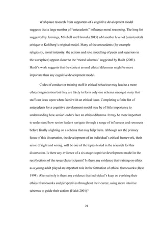 21	
Workplace research from supporters of a cognitive development model
suggests that a large number of “antecedents” influence moral reasoning. The long list
suggested by Jennings, Mitchell and Hannah (2015) add another level of (unintended)
critique to Kohlberg’s original model. Many of the antecedents (for example
religiosity, moral intensity, the actions and role modelling of peers and superiors in
the workplace) appear closer to the “moral schemas” suggested by Haidt (2001).
Haidt’s work suggests that the context around ethical dilemmas might be more
important than any cognitive development model.
Codes of conduct or training staff in ethical behaviour may lead to a more
ethical organization but they are likely to form only one schema amongst many that
staff can draw upon when faced with an ethical issue. Completing a finite list of
antecedents for a cognitive development model may be of little importance to
understanding how senior leaders face an ethical dilemma. It may be more important
to understand how senior leaders navigate through a range of influences and resources
before finally alighting on a schema that may help them. Although not the primary
focus of this dissertation, the development of an individual’s ethical framework, their
sense of right and wrong, will be one of the topics tested in the research for this
dissertation. Is there any evidence of a six-stage cognitive development model in the
recollections of the research participants? Is there any evidence that training on ethics
as a young adult played an important role in the formation of ethical frameworks (Rest
1994). Alternatively is there any evidence that individual’s keep on evolving their
ethical frameworks and perspectives throughout their career, using more intuitive
schemas to guide their actions (Haidt 2001)?
 