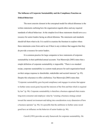 22	
The Influence of Corporate Sustainability and the Compliance Function on
Ethical Behaviour
The most concrete element in the conceptual model for ethical dilemmas is the
written statements outlining how the organisation regards ethics and any required
standards of ethical behaviour. At the simplest level these statements should serve as a
resource for senior leaders facing an ethical dilemma. The statements and standards
should tell them what to do. It is useful to examine the literature to explore where
these statements come from and to see if there is any evidence that suggests that they
do provide a resource for senior leaders.
It is common practice for large companies to have statements of corporate
sustainability in their published annual accounts. Van Marrewijk (2003) states that a
simple definition of corporate sustainability is impossible. “There is no standard
recipe, corporate sustainability is a custom made process for each organisation based
on their unique response to shareholder, stakeholder and societal interests” (p. 95).
Despite this reluctance to offer a definition, Van Marrewijk (2003) states that:
“Corporate sustainability goes beyond compliance and engages in actions that appear
to further some social good, beyond the interests of the firm and that which is required
by law” (p. 96). Corporate sustainability is therefore a business approach that creates
long-term consumer and employee value by “creating a business strategy aimed
toward the natural environment and taking into consideration every dimension of how
a business operates” (p. 96). It is possible that the ambitions to further some social
good have an influence on the behavior of senior leaders (p. 96).
Carroll (1991) provides an early framework for corporate sustainability. He
 