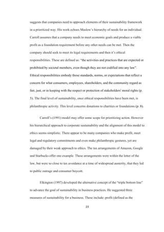 23	
suggests that companies need to approach elements of their sustainability framework
in a prioritized way. His work echoes Maslow’s hierarchy of needs for an individual.
Carroll assumes that a company needs to meet economic goals and produce a viable
profit as a foundation requirement before any other needs can be met. Then the
company should seek to meet its legal requirements and then it’s ethical
responsibilities. These are defined as: “the activities and practices that are expected or
prohibited by societal members, even though they are not codified into any law”.
Ethical responsibilities embody those standards, norms, or expectations that reflect a
concern for what consumers, employees, shareholders, and the community regard as
fair, just, or in keeping with the respect or protection of stakeholders' moral rights (p.
5). The final level of sustainability, once ethical responsibilities have been met, is
philanthropic activity. This level concerns donations to charities or foundations (p. 8).
Carroll’s (1991) model may offer some scope for prioritizing action. However
his hierarchical approach to corporate sustainability and the alignment of this model to
ethics seems simplistic. There appear to be many companies who make profit, meet
legal and regulatory commitments and even make philanthropic gestures, yet are
damaged by their weak approach to ethics. The tax arrangements of Amazon, Google
and Starbucks offer one example. These arrangements were within the letter of the
law, but were so close to tax avoidance at a time of widespread austerity, that they led
to public outrage and consumer boycott.
Elkington (1997) developed the alternative concept of the “triple bottom line”
to advance the goal of sustainability in business practices. He suggested three
measures of sustainability for a business. These include: profit (defined as the
 