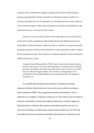24	
economic value created by the company), people (the fair and favorable business
practices regarding labor and the community in which the company conducts it’s
business) and planet (the use of sustainable environmental practices and the reduction
of environmental impact). Many current statements of corporate sustainability use the
triple bottom line as a structure for their content.
Similar to Carroll’s model, criticism of the triple bottom line concept focuses
on the lack of clarity regarding the relationships between the different measures of
sustainability. Porter and Kramer (2006) state that it is difficult to compare the people
and planet accounts in terms of cash and profit. It is also impossible to add or combine
the three separate accounts. They need to be considered separately. Porter and Kramer
(2006) claim that as a result,
Corporate Social Responsibility (CSR) tends to focus on the tension between
business and society, not on the inter-dependence. Companies do not identify,
prioritize and address the social issues that matter most or the ones on which
they can make the biggest impact. The outcome is a hodgepodge of un-
coordinated CSR and philanthropic activity disconnected to the company’s
strategy (p. 3)
It is possible that the aspirational statements of corporate citizenship
statements influence ethical behaviour, however this seems unlikely according to
Porter and Kramer (2006). They suggest that corporate sustainability is still of
importance to a company, if aligned to strategy (p. 8). They tend to view the impact of
corporate sustainability on leader and employee behaviour as minimal, lagging far
behind the positive influence that corporate sustainability practices may have on
innovation, branding, cost effectiveness and government relations (p. 10). The only
noticeable link between corporate sustainability and employees is that policies and
 