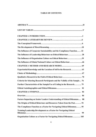 iii	
TABLE OF CONTENTS
ABSTRACT.................................................................................................................II
LIST OF TABLES.................................. ...................................................................V
CHAPTER 1: INTRODUCTION………………………………………………….1
CHAPTER 2: LITERARTURE REVIEW……....……………………………….6
The Conceptual Framework……………………………………………………….6
The Development of Moral Reasoning……………………………………………10
The Influence of Corporate Sustainability and the Compliance Function…… 22
The Influence of Leadership Behaviour on Ethical Behaviour………………… 28
The Influence of Organisation Culture on Ethical Behaviour…………………..39
The Influence of Ethnic/National Culture on Ethical Behaviour………………..46
CHAPTER 3: METHOD AND RESEARCH MODEL………………………… 69
Experiential Knowledge and the Location of Self in the Research…………….. 63
Choice of Methodology……………………………………………………………. 67
Qualitative Research in the Field of Ethical Behaviour………………………… 70
Criteria for Selecting Research Participants and the Validity of the Sample… 76
Further Characteristics of the Sample/Use of Coding in the Research……….. 79
Ethical Autobiographies and Ethical Dilemmas………………………………. 81
CHAPTER 4: FINDINGS….................................................................................. 84
Overview………………………………………………………………………….. 84
Factors Impacting on Senior Leaders Understanding of Ethical Dilemmas…. 88
The Origins of Ethical Behaviour and Resources Taken from the Past………. 91
The Compliance Function as a Factor for Navigating Ethical Dilemmas…….. 95
Training/Leadership Development as a Factor for Navigating Ethical
Dilemmas………………………………………………………………………… 99
Organisation Culture as a Factor for Navigating Ethical Dilemmas………… 105
 