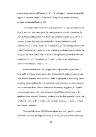 25	
programs may improve staff morale (p. 10). The influence of corporate sustainability
appears to operate at more of a macro level, failing to filter down to inspire or
motivate an individual leader (p. 10).
The compliance function within large organisations has grown out of company
legal departments, in response to the increased power of external regulators and the
impact of increased legislation. Van Marrewijk (2003) views compliance activity as
narrower in scope than corporate sustainability. He notes that definitions of
compliance tend to revolve around the existence of codes, rules and regulations within
a specific organisation. It is also important to identify who has the power to define the
codes and the details of how they are enforced through the allocation of rewards and
punishments (p. 101). Compliance activity seeks to influence the behaviour and
actions of the individual leader (p. 102).
Simms and Brinkman (2003) suggest that it is possible for organisations to
have highly articulated statements of corporate sustainability and compliance, which
have minimal impact on actual behaviour. Enron is highlighted as a case study. In this
case there was a paradoxical sophistication in the public relations and marketing tools
used to outline the Enron code of conduct and the company’s approach to corporate
sustainably, contrasted with a total absence of ethical behaviour in the day-to-day
operations of the business. Simms and Brinkman note that Enron employees who tried
to follow the stated codes of conduct were publically humiliated or shunned or faced
other negative sanctions.
Simms and Brinkman (2003) have developed four ideal types for corporate
compliance activities. The organisation that is “morally pre-conventional” (recalling
 