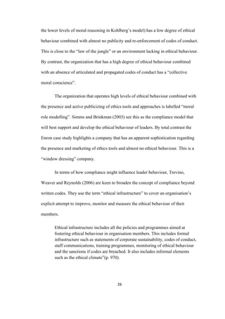 26	
the lower levels of moral reasoning in Kohlberg’s model) has a low degree of ethical
behaviour combined with almost no publicity and re-enforcement of codes of conduct.
This is close to the “law of the jungle” or an environment lacking in ethical behaviour.
By contrast, the organization that has a high degree of ethical behaviour combined
with an absence of articulated and propagated codes of conduct has a “collective
moral conscience”.
The organization that operates high levels of ethical behaviour combined with
the presence and active publicizing of ethics tools and approaches is labelled “moral
role modelling”. Simms and Brinkman (2003) see this as the compliance model that
will best support and develop the ethical behaviour of leaders. By total contrast the
Enron case study highlights a company that has an apparent sophistication regarding
the presence and marketing of ethics tools and almost no ethical behaviour. This is a
“window dressing” company.
In terms of how compliance might influence leader behaviour, Trevino,
Weaver and Reynolds (2006) are keen to broaden the concept of compliance beyond
written codes. They use the term “ethical infrastructure” to cover an organisation’s
explicit attempt to improve, monitor and measure the ethical behaviour of their
members.
Ethical infrastructure includes all the policies and programmes aimed at
fostering ethical behaviour in organisation members. This includes formal
infrastructure such as statements of corporate sustainability, codes of conduct,
staff communications, training programmes, monitoring of ethical behaviour
and the sanctions if codes are breached. It also includes informal elements
such as the ethical climate”(p. 970).
 